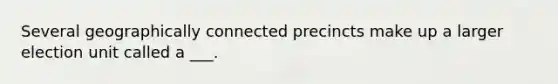 Several geographically connected precincts make up a larger election unit called a ___.