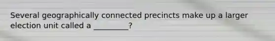 Several geographically connected precincts make up a larger election unit called a _________?