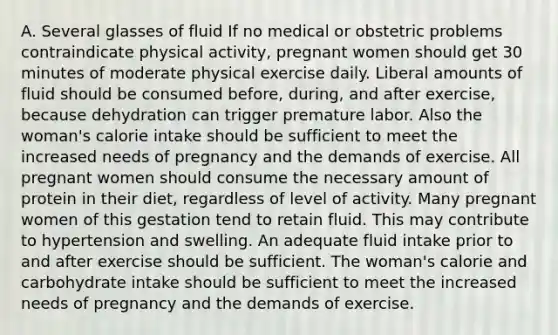 A. Several glasses of fluid If no medical or obstetric problems contraindicate physical activity, pregnant women should get 30 minutes of moderate physical exercise daily. Liberal amounts of fluid should be consumed before, during, and after exercise, because dehydration can trigger premature labor. Also the woman's calorie intake should be sufficient to meet the increased needs of pregnancy and the demands of exercise. All pregnant women should consume the necessary amount of protein in their diet, regardless of level of activity. Many pregnant women of this gestation tend to retain fluid. This may contribute to hypertension and swelling. An adequate fluid intake prior to and after exercise should be sufficient. The woman's calorie and carbohydrate intake should be sufficient to meet the increased needs of pregnancy and the demands of exercise.