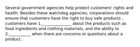 Several government agencies help protect customers' rights and health. Besides these watchdog agencies, corporations should ensure that customers have the right to buy safe products , customers have 1._______________ about the products such as food ingredients and clothing materials, and the ability to 2.___________ when there are concerns or questions about a product.