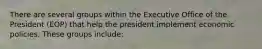 There are several groups within the Executive Office of the President (EOP) that help the president implement economic policies. These groups include: