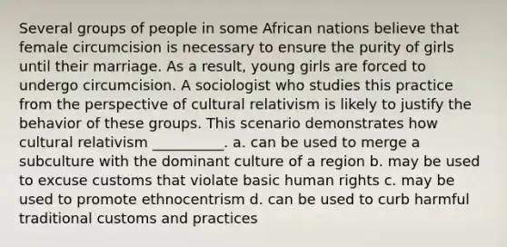 Several groups of people in some African nations believe that female circumcision is necessary to ensure the purity of girls until their marriage. As a result, young girls are forced to undergo circumcision. A sociologist who studies this practice from the perspective of cultural relativism is likely to justify the behavior of these groups. This scenario demonstrates how cultural relativism __________. a. can be used to merge a subculture with the dominant culture of a region b. may be used to excuse customs that violate basic human rights c. may be used to promote ethnocentrism d. can be used to curb harmful traditional customs and practices