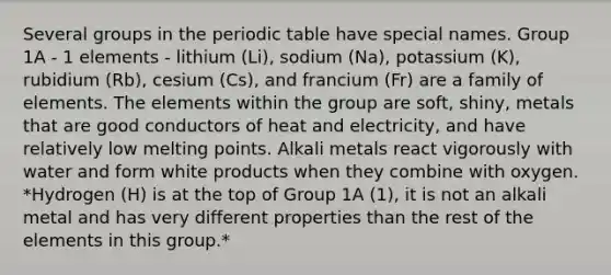 Several groups in <a href='https://www.questionai.com/knowledge/kIrBULvFQz-the-periodic-table' class='anchor-knowledge'>the periodic table</a> have special names. Group 1A - 1 elements - lithium (Li), sodium (Na), potassium (K), rubidium (Rb), cesium (Cs), and francium (Fr) are a family of elements. The elements within the group are soft, shiny, metals that are good conductors of heat and electricity, and have relatively low melting points. Alkali metals react vigorously with water and form white products when they combine with oxygen. *Hydrogen (H) is at the top of Group 1A (1), it is not an alkali metal and has very different properties than the rest of the elements in this group.*