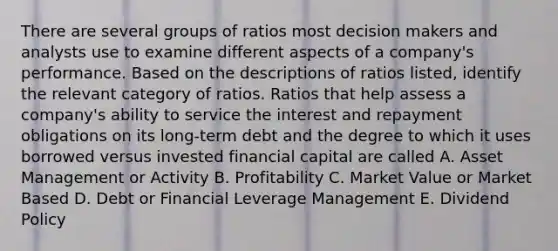 There are several groups of ratios most decision makers and analysts use to examine different aspects of a company's performance. Based on the descriptions of ratios listed, identify the relevant category of ratios. Ratios that help assess a company's ability to service the interest and repayment obligations on its long-term debt and the degree to which it uses borrowed versus invested financial capital are called A. Asset Management or Activity B. Profitability C. Market Value or Market Based D. Debt or Financial Leverage Management E. Dividend Policy