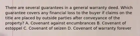 There are several guarantees in a general warranty deed. Which guarantee covers any financial loss to the buyer if claims on the title are placed by outside parties after conveyance of the property? A. Covenant against encumbrances B. Covenant of estoppel C. Covenant of seizen D. Covenant of warranty forever