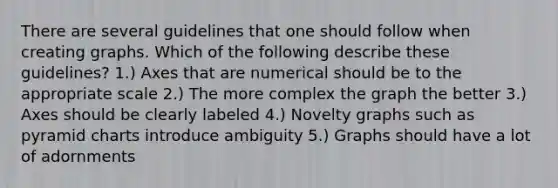 There are several guidelines that one should follow when creating graphs. Which of the following describe these guidelines? 1.) Axes that are numerical should be to the appropriate scale 2.) The more complex the graph the better 3.) Axes should be clearly labeled 4.) Novelty graphs such as pyramid charts introduce ambiguity 5.) Graphs should have a lot of adornments