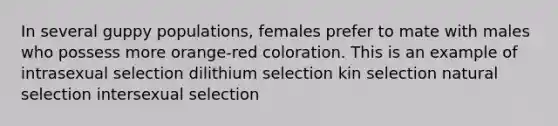 In several guppy populations, females prefer to mate with males who possess more orange-red coloration. This is an example of intrasexual selection dilithium selection kin selection natural selection intersexual selection