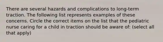 There are several hazards and complications to long-term traction. The following list represents examples of these concerns. Circle the correct items on the list that the pediatric nurse caring for a child in traction should be aware of: (select all that apply)