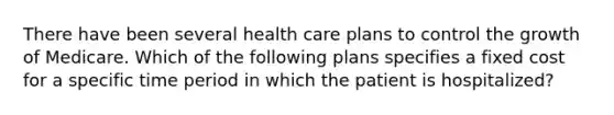 There have been several health care plans to control the growth of Medicare. Which of the following plans specifies a fixed cost for a specific time period in which the patient is hospitalized?