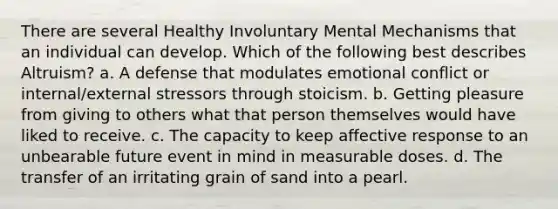 There are several Healthy Involuntary Mental Mechanisms that an individual can develop. Which of the following best describes Altruism? a. A defense that modulates emotional conflict or internal/external stressors through stoicism. b. Getting pleasure from giving to others what that person themselves would have liked to receive. c. The capacity to keep affective response to an unbearable future event in mind in measurable doses. d. The transfer of an irritating grain of sand into a pearl.