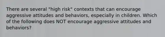 There are several "high risk" contexts that can encourage aggressive attitudes and behaviors, especially in children. Which of the following does NOT encourage aggressive attitudes and behaviors?