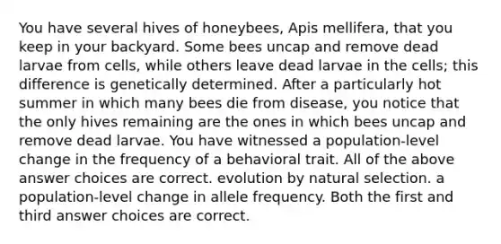 You have several hives of honeybees, Apis mellifera, that you keep in your backyard. Some bees uncap and remove dead larvae from cells, while others leave dead larvae in the cells; this difference is genetically determined. After a particularly hot summer in which many bees die from disease, you notice that the only hives remaining are the ones in which bees uncap and remove dead larvae. You have witnessed a population-level change in the frequency of a behavioral trait. All of the above answer choices are correct. evolution by natural selection. a population-level change in allele frequency. Both the first and third answer choices are correct.