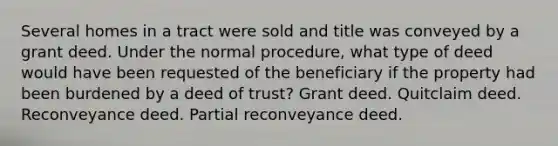 Several homes in a tract were sold and title was conveyed by a grant deed. Under the normal procedure, what type of deed would have been requested of the beneficiary if the property had been burdened by a deed of trust? Grant deed. Quitclaim deed. Reconveyance deed. Partial reconveyance deed.