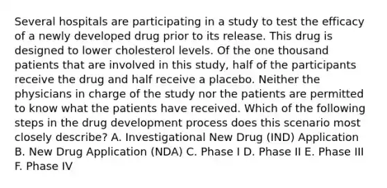 Several hospitals are participating in a study to test the efficacy of a newly developed drug prior to its release. This drug is designed to lower cholesterol levels. Of the one thousand patients that are involved in this study, half of the participants receive the drug and half receive a placebo. Neither the physicians in charge of the study nor the patients are permitted to know what the patients have received. Which of the following steps in the drug development process does this scenario most closely describe? A. Investigational New Drug (IND) Application B. New Drug Application (NDA) C. Phase I D. Phase II E. Phase III F. Phase IV