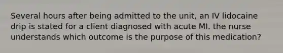 Several hours after being admitted to the unit, an IV lidocaine drip is stated for a client diagnosed with acute MI. the nurse understands which outcome is the purpose of this medication?