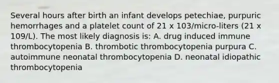 Several hours after birth an infant develops petechiae, purpuric hemorrhages and a platelet count of 21 x 103/micro-liters (21 x 109/L). The most likely diagnosis is: A. drug induced immune thrombocytopenia B. thrombotic thrombocytopenia purpura C. autoimmune neonatal thrombocytopenia D. neonatal idiopathic thrombocytopenia