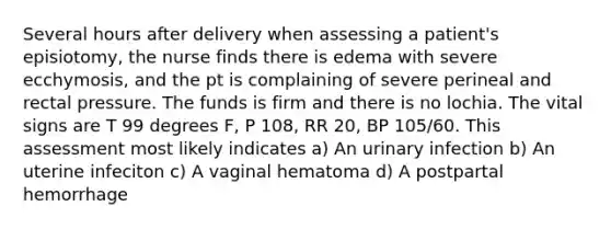 Several hours after delivery when assessing a patient's episiotomy, the nurse finds there is edema with severe ecchymosis, and the pt is complaining of severe perineal and rectal pressure. The funds is firm and there is no lochia. The vital signs are T 99 degrees F, P 108, RR 20, BP 105/60. This assessment most likely indicates a) An urinary infection b) An uterine infeciton c) A vaginal hematoma d) A postpartal hemorrhage