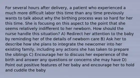 For several hours after delivery, a patient who experienced a much more difficult labor this time than any time previously wants to talk about why the birthing process was so hard for her this time. She is focusing on this aspect to the point that she seems relatively indifferent to her newborn. How should the nurse handle this situation? A) Redirect her attention to the baby by reminding her of the details of newborn care B) Ask her to describe how she plans to integrate the newcomer into her existing family, including any actions she has taken to prepare the siblings C) Encourage her to discuss her experience of the birth and answer any questions or concerns she may have D) Point out positive features of her baby and encourage her to hold and cuddle the baby