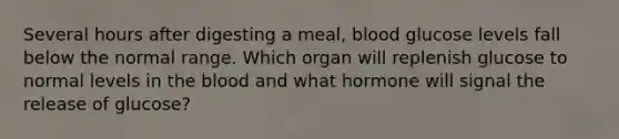 Several hours after digesting a meal, blood glucose levels fall below the normal range. Which organ will replenish glucose to normal levels in the blood and what hormone will signal the release of glucose?