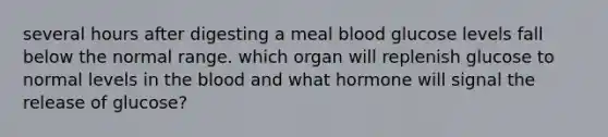 several hours after digesting a meal blood glucose levels fall below the normal range. which organ will replenish glucose to normal levels in the blood and what hormone will signal the release of glucose?