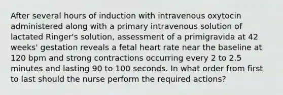 After several hours of induction with intravenous oxytocin administered along with a primary intravenous solution of lactated Ringer's solution, assessment of a primigravida at 42 weeks' gestation reveals a fetal heart rate near the baseline at 120 bpm and strong contractions occurring every 2 to 2.5 minutes and lasting 90 to 100 seconds. In what order from first to last should the nurse perform the required actions?