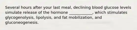 Several hours after your last meal, declining blood glucose levels simulate release of the hormone ____________, which stimulates glycogenolysis, lipolysis, and fat mobilization, and gluconeogenesis.