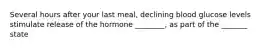 Several hours after your last meal, declining blood glucose levels stimulate release of the hormone ________, as part of the _______ state