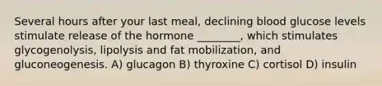 Several hours after your last meal, declining blood glucose levels stimulate release of the hormone ________, which stimulates glycogenolysis, lipolysis and fat mobilization, and gluconeogenesis. A) glucagon B) thyroxine C) cortisol D) insulin