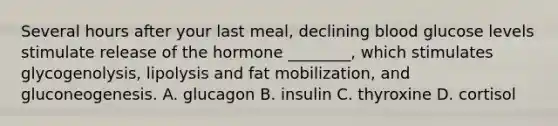 Several hours after your last meal, declining blood glucose levels stimulate release of the hormone ________, which stimulates glycogenolysis, lipolysis and fat mobilization, and gluconeogenesis. A. glucagon B. insulin C. thyroxine D. cortisol