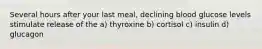 Several hours after your last meal, declining blood glucose levels stimulate release of the a) thyroxine b) cortisol c) insulin d) glucagon