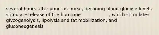 several hours after your last meal, declining blood glucose levels stimulate release of the hormone ____________, which stimulates glycogenolysis, lipolysis and fat mobilization, and gluconeogenesis