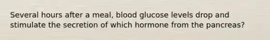 Several hours after a meal, blood glucose levels drop and stimulate the secretion of which hormone from the pancreas?