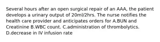 Several hours after an open surgical repair of an AAA, the patient develops a urinary output of 20ml/2hrs. The nurse notifies the health care provider and anticipates orders for A.BUN and Creatinine B.WBC count. C.administration of thrombolytics. D.decrease in IV infusion rate