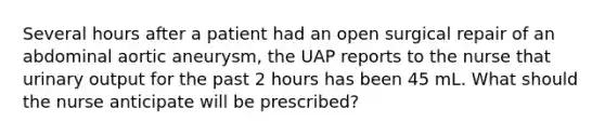 Several hours after a patient had an open surgical repair of an abdominal aortic aneurysm, the UAP reports to the nurse that urinary output for the past 2 hours has been 45 mL. What should the nurse anticipate will be prescribed?