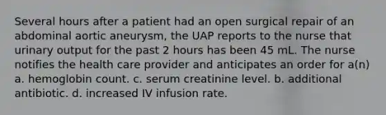 Several hours after a patient had an open surgical repair of an abdominal aortic aneurysm, the UAP reports to the nurse that urinary output for the past 2 hours has been 45 mL. The nurse notifies the health care provider and anticipates an order for a(n) a. hemoglobin count. c. serum creatinine level. b. additional antibiotic. d. increased IV infusion rate.