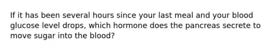 If it has been several hours since your last meal and your blood glucose level drops, which hormone does the pancreas secrete to move sugar into the blood?