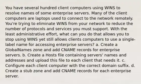 You have several hundred client computers using WINS to resolve names of some enterprise servers. Many of the client computers are laptops used to connect to the network remotely. You're trying to eliminate WINS from your network to reduce the number of protocols and services you must support. With the least administrative effort, what can you do that allows you to stop using WINS yet still allows clients computers to use a single-label name for accessing enterprise servers? a. Create a GlobalNames zone and add CNAME records for enterprise servers. b. Create a Hosts file containing servers' names and addresses and upload this file to each client that needs it. c. Configure each client computer with the correct domain suffix. d. Create a stub zone and add CNAME records for each enterprise server.