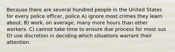 Because there are several hundred people in the United States for every police officer, police A) ignore most crimes they learn about. B) work, on average, many more hours than other workers. C) cannot take time to ensure due process for most sus D) use discretion in deciding which situations warrant their attention.