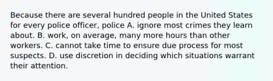 Because there are several hundred people in the United States for every police officer, police A. ignore most crimes they learn about. B. work, on average, many more hours than other workers. C. cannot take time to ensure due process for most suspects. D. use discretion in deciding which situations warrant their attention.