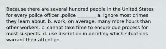 Because there are several hundred people in the United States for every police officer ,police ________ a. ignore most crimes they learn about. b. work, on average, many more hours than other workers. c. cannot take time to ensure due process for most suspects. d. use discretion in deciding which situations warrant their attention.