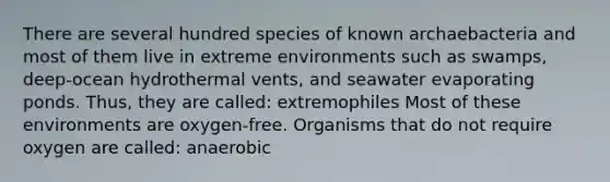 There are several hundred species of known archaebacteria and most of them live in extreme environments such as swamps, deep-ocean hydrothermal vents, and seawater evaporating ponds. Thus, they are called: extremophiles Most of these environments are oxygen-free. Organisms that do not require oxygen are called: anaerobic