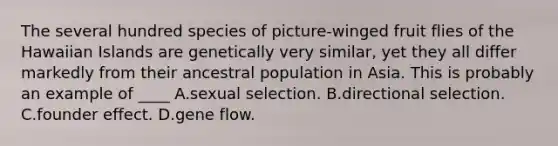 The several hundred species of picture-winged fruit flies of the Hawaiian Islands are genetically very similar, yet they all differ markedly from their ancestral population in Asia. This is probably an example of ____ A.sexual selection. B.directional selection. C.founder effect. D.gene flow.