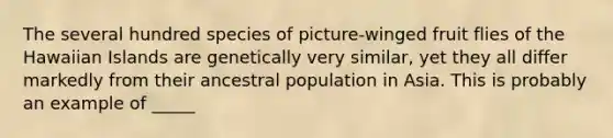 The several hundred species of picture-winged fruit flies of the Hawaiian Islands are genetically very similar, yet they all differ markedly from their ancestral population in Asia. This is probably an example of _____