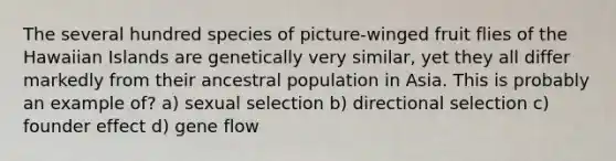 The several hundred species of picture-winged fruit flies of the Hawaiian Islands are genetically very similar, yet they all differ markedly from their ancestral population in Asia. This is probably an example of? a) sexual selection b) directional selection c) founder effect d) gene flow