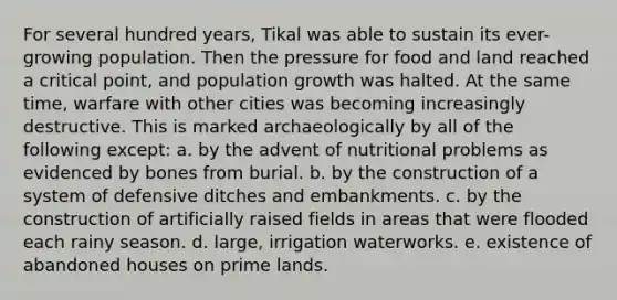 For several hundred years, Tikal was able to sustain its ever-growing population. Then the pressure for food and land reached a critical point, and population growth was halted. At the same time, warfare with other cities was becoming increasingly destructive. This is marked archaeologically by all of the following except: a. by the advent of nutritional problems as evidenced by bones from burial. b. by the construction of a system of defensive ditches and embankments. c. by the construction of artificially raised fields in areas that were flooded each rainy season. d. large, irrigation waterworks. e. existence of abandoned houses on prime lands.