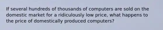 If several hundreds of thousands of computers are sold on the domestic market for a ridiculously low price, what happens to the price of domestically produced computers?