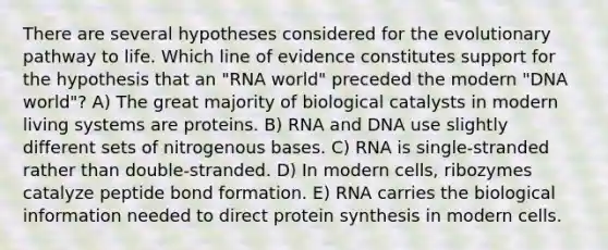 There are several hypotheses considered for the evolutionary pathway to life. Which line of evidence constitutes support for the hypothesis that an "RNA world" preceded the modern "DNA world"? A) The great majority of biological catalysts in modern living systems are proteins. B) RNA and DNA use slightly different sets of nitrogenous bases. C) RNA is single-stranded rather than double-stranded. D) In modern cells, ribozymes catalyze peptide bond formation. E) RNA carries the biological information needed to direct protein synthesis in modern cells.