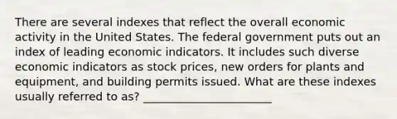 There are several indexes that reflect the overall economic activity in the United States. The federal government puts out an index of leading economic indicators. It includes such diverse economic indicators as stock prices, new orders for plants and equipment, and building permits issued. What are these indexes usually referred to as? _______________________