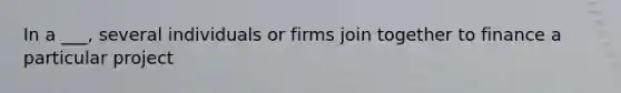 In a ___, several individuals or firms join together to finance a particular project