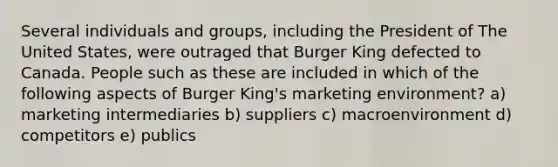 Several individuals and groups, including the President of The United States, were outraged that Burger King defected to Canada. People such as these are included in which of the following aspects of Burger King's marketing environment? a) marketing intermediaries b) suppliers c) macroenvironment d) competitors e) publics